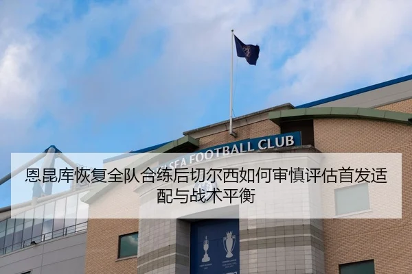 恩昆库恢复全队合练后切尔西如何审慎评估首发适配与战术平衡