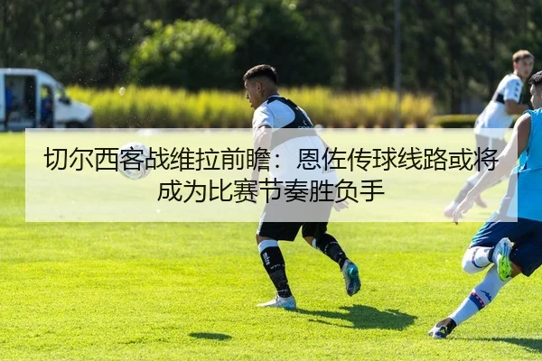 切尔西客战维拉前瞻：恩佐传球线路或将成为比赛节奏胜负手